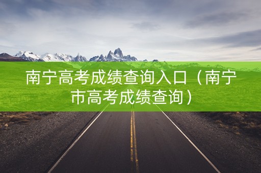 南宁高考成绩查询入口（南宁市高考成绩查询）