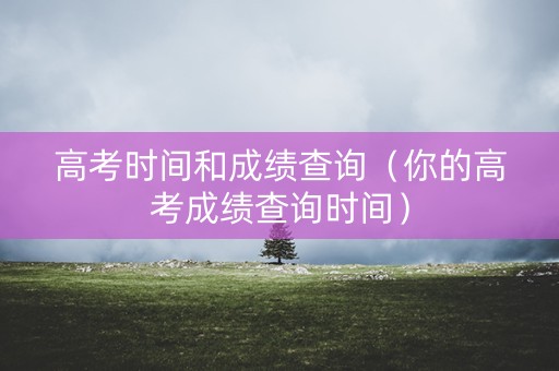 高考时间和成绩查询（你的高考成绩查询时间）