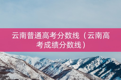 云南普通高考分数线（云南高考成绩分数线）