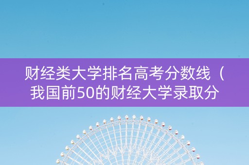 财经类大学排名高考分数线（我国前50的财经大学录取分数线）