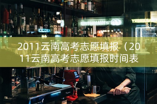 2011云南高考志愿填报（2011云南高考志愿填报时间表）