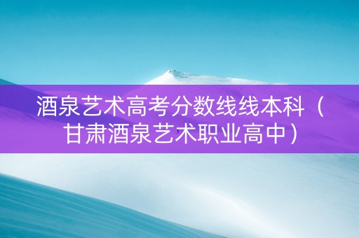 酒泉艺术高考分数线线本科（甘肃酒泉艺术职业高中）