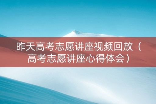 昨天高考志愿讲座视频回放（高考志愿讲座心得体会）