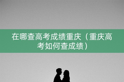 在哪查高考成绩重庆（重庆高考如何查成绩）