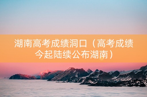 湖南高考成绩洞口（高考成绩今起陆续公布湖南）