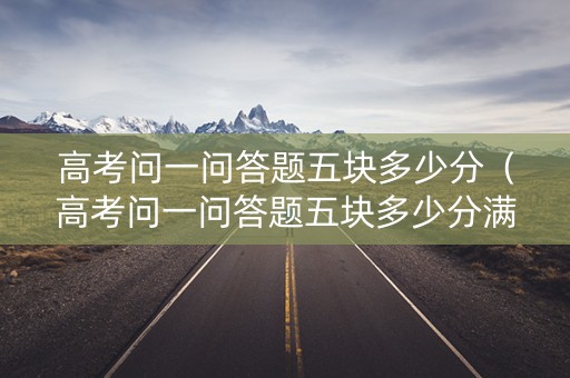 高考问一问答题五块多少分（高考问一问答题五块多少分满分）