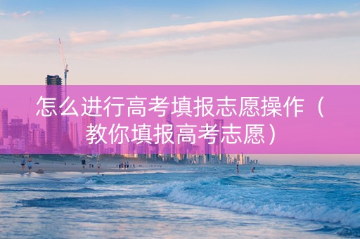 怎么进行高考填报志愿操作（教你填报高考志愿）