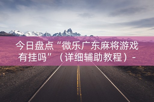 今日盘点“微乐广东麻将游戏有挂吗”（详细辅助教程）-哔哩哔哩