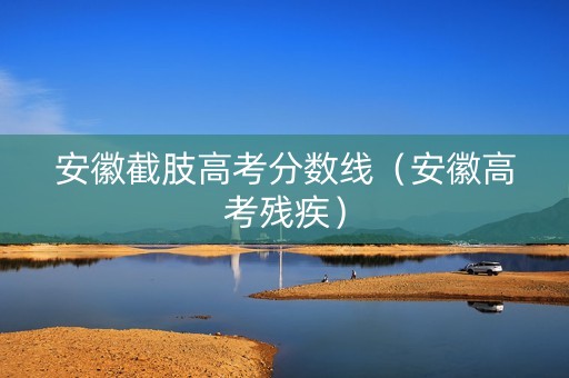 安徽截肢高考分数线（安徽高考残疾）