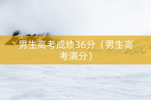 男生高考成绩36分（男生高考满分）