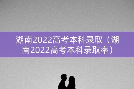 湖南2022高考本科录取（湖南2022高考本科录取率）