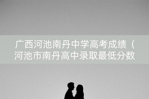 广西河池南丹中学高考成绩（河池市南丹高中录取最低分数线是多少?）