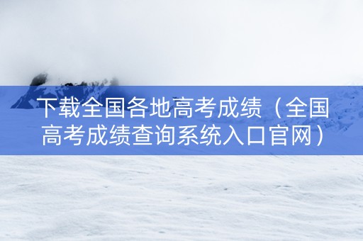 下载全国各地高考成绩（全国高考成绩查询系统入口官网）