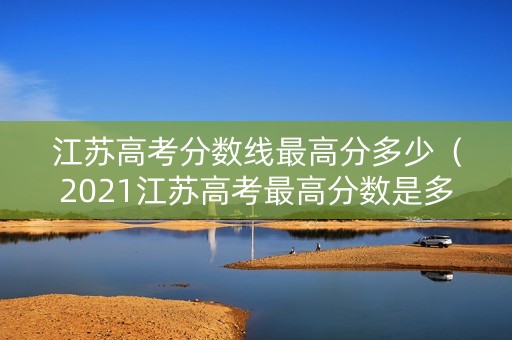 江苏高考分数线最高分多少（2021江苏高考最高分数是多少分）