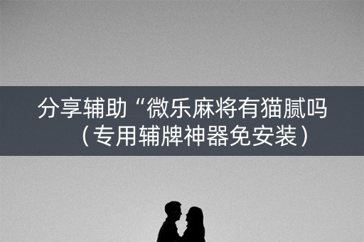 分享辅助“微乐麻将有猫腻吗（专用辅牌神器免安装）