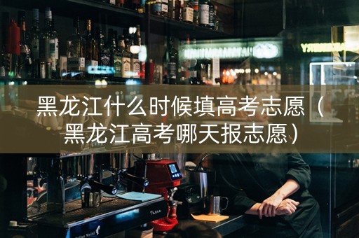 黑龙江什么时候填高考志愿（黑龙江高考哪天报志愿）