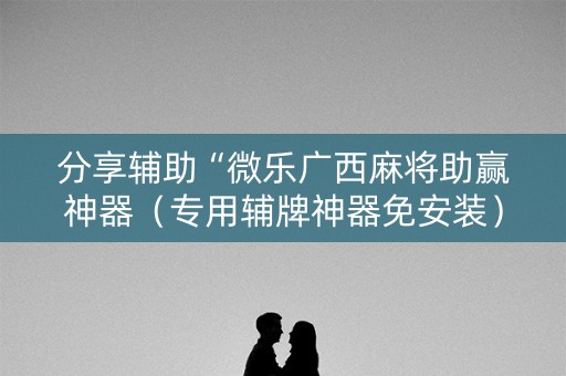分享辅助“微乐广西麻将助赢神器（专用辅牌神器免安装）