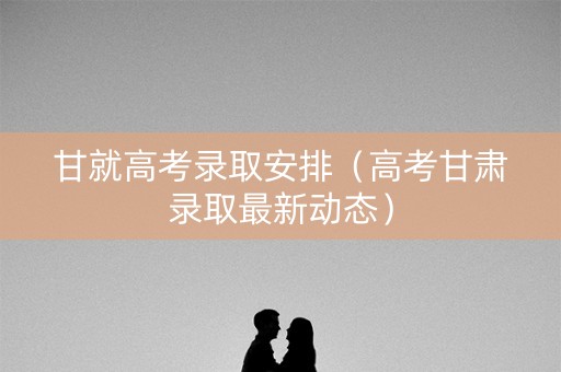 甘就高考录取安排（高考甘肃录取最新动态）