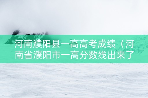 河南濮阳县一高高考成绩（河南省濮阳市一高分数线出来了没）