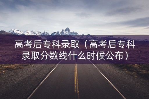 高考后专科录取（高考后专科录取分数线什么时候公布）