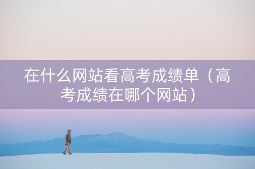 在什么网站看高考成绩单（高考成绩在哪个网站）
