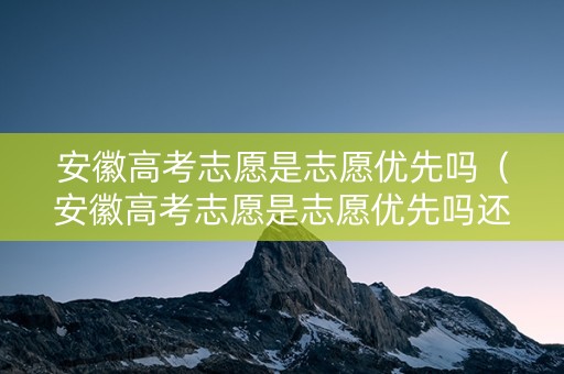 安徽高考志愿是志愿优先吗（安徽高考志愿是志愿优先吗还是专业）