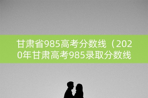 甘肃省985高考分数线（2020年甘肃高考985录取分数线）