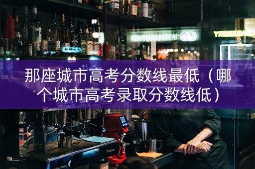 那座城市高考分数线最低（哪个城市高考录取分数线低）
