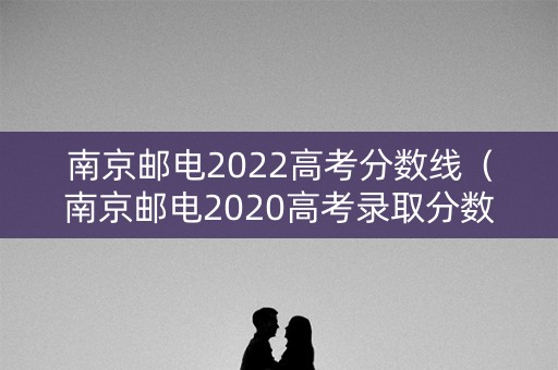 南京邮电2022高考分数线（南京邮电2020高考录取分数线）
