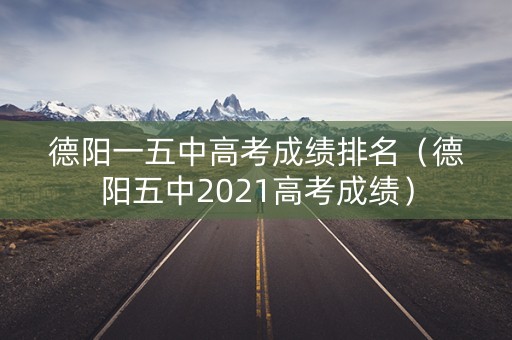 德阳一五中高考成绩排名（德阳五中2021高考成绩）
