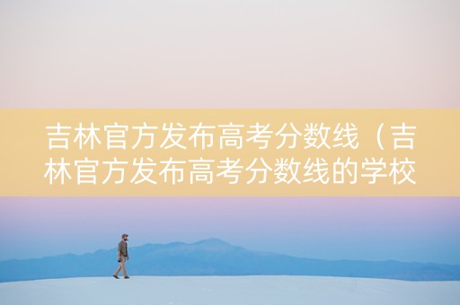 吉林官方发布高考分数线（吉林官方发布高考分数线的学校）