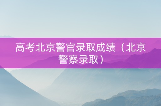 高考北京警官录取成绩（北京警察录取）