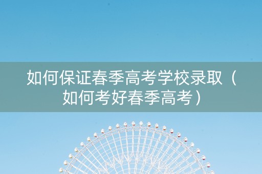 如何保证春季高考学校录取（如何考好春季高考）