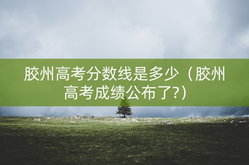 胶州高考分数线是多少（胶州高考成绩公布了?）