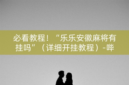 必看教程！“乐乐安徽麻将有挂吗”（详细开挂教程）-哔哩哔哩