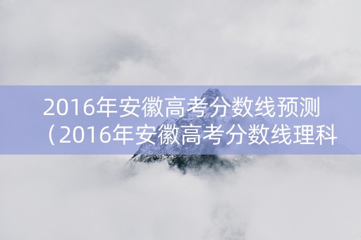 2016年安徽高考分数线预测（2016年安徽高考分数线理科）