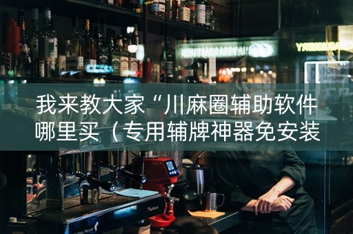 我来教大家“川麻圈辅助软件哪里买（专用辅牌神器免安装）