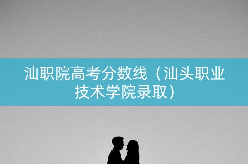 汕职院高考分数线（汕头职业技术学院录取）