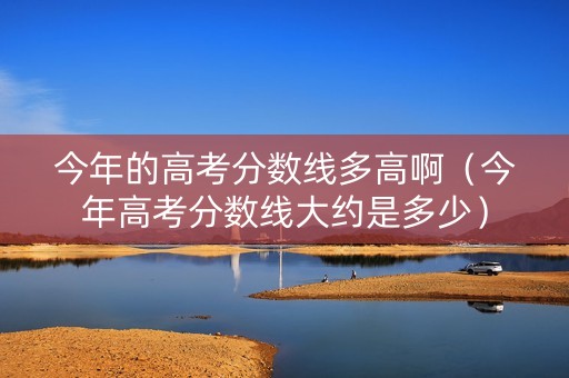 今年的高考分数线多高啊（今年高考分数线大约是多少）