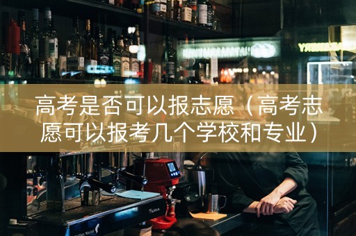 高考是否可以报志愿（高考志愿可以报考几个学校和专业）