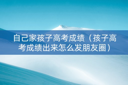 自己家孩子高考成绩（孩子高考成绩出来怎么发朋友圈）