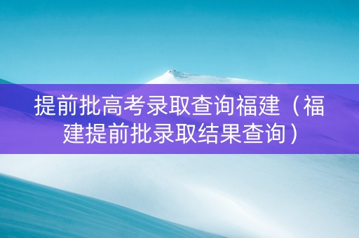 提前批高考录取查询福建（福建提前批录取结果查询）