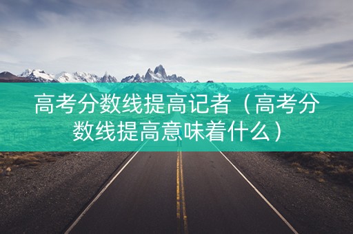 高考分数线提高记者（高考分数线提高意味着什么）