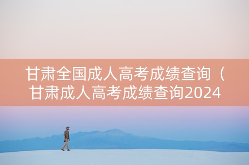 甘肃全国成人高考成绩查询（甘肃成人高考成绩查询2024）