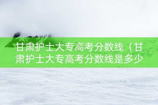 甘肃护士大专高考分数线（甘肃护士大专高考分数线是多少分）