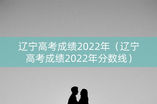辽宁高考成绩2022年（辽宁高考成绩2022年分数线）