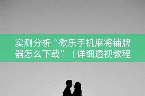 实测分析“微乐手机麻将铺牌器怎么下载”（详细透视教程）-哔哩哔哩