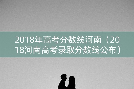2018年高考分数线河南（2018河南高考录取分数线公布）