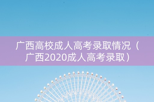 广西高校成人高考录取情况（广西2020成人高考录取）