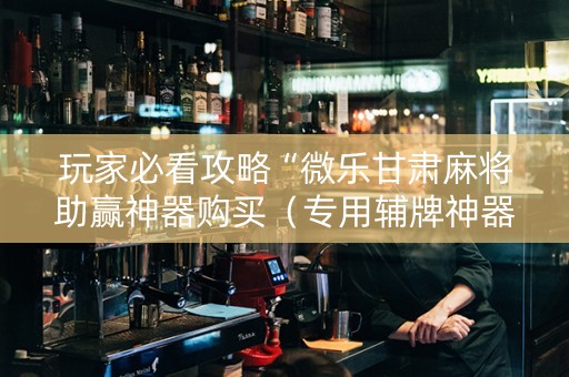 玩家必看攻略“微乐甘肃麻将助赢神器购买（专用辅牌神器免安装）